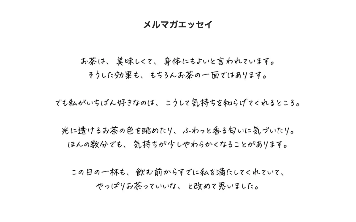 メルマガエッセイ。お茶は、美味しくて、身体にもよいと言われています。そうした効果も、もちろんお茶の一面ではあります。でも私がいちばん好きなのは、こうして気持ちを和らげてくれるところ。光に透けるお茶の色を眺めたり、ふわっと香る匂いに気づいたり。ほんの数分でも、気持ちが少しやわらかくなることがあります。この日の一杯も、飲む前からすでに私を満たしてくれていて、やっぱりお茶っていいな、と改めて思いました。