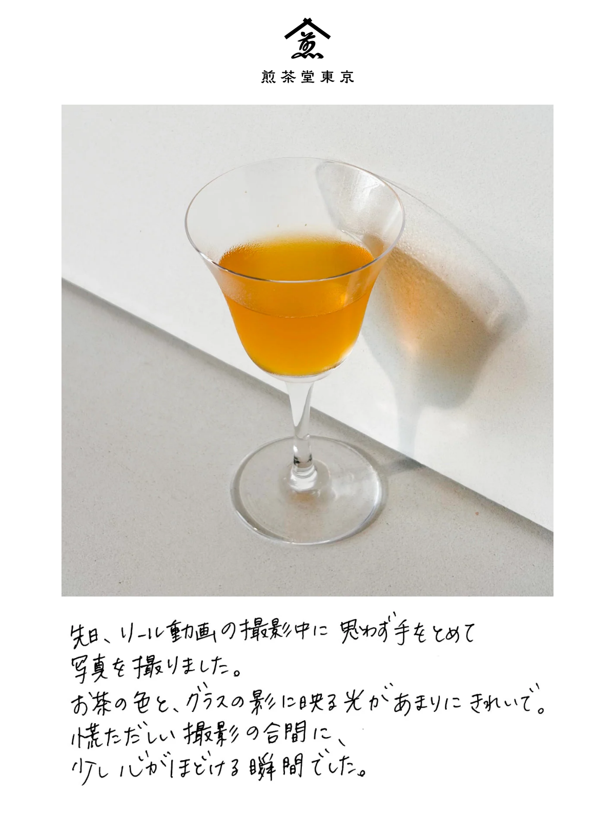 脚付きのグラスに注いだお茶と、壁に落ちたグラスの影の写真。その下のひとこと: 先日、リール動画の撮影中に思わず手をとめて写真を撮りました。お茶の色と、グラスの影に映る光があまりにきれいで。慌ただしい撮影の合間に、少し心がほどける瞬間でした。