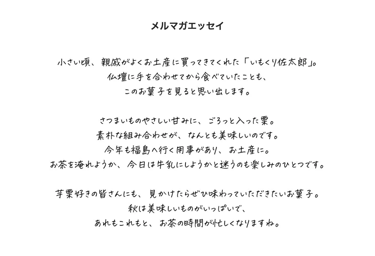 メルマガエッセイ。小さい頃、親戚がよくお土産に買ってきてくれた「いもくり佐太郎」。仏壇に手を合わせてから食べていたことも、このお菓子を見ると思い出します。さつまいものやさしい甘みに、ごろっと入った栗。素朴な組み合わせが、なんとも美味しいのです。今年も福島へ行く用事があり、お土産に。お茶を淹れようか、今日は牛乳にしようかと迷うのも楽しみのひとつです。芋栗好きの皆さんにも、見かけたらぜひ味わっていただきたいお菓子。秋は美味しいものがいっぱいで、あれもこれもと、お茶の時間が忙しくなりますね。