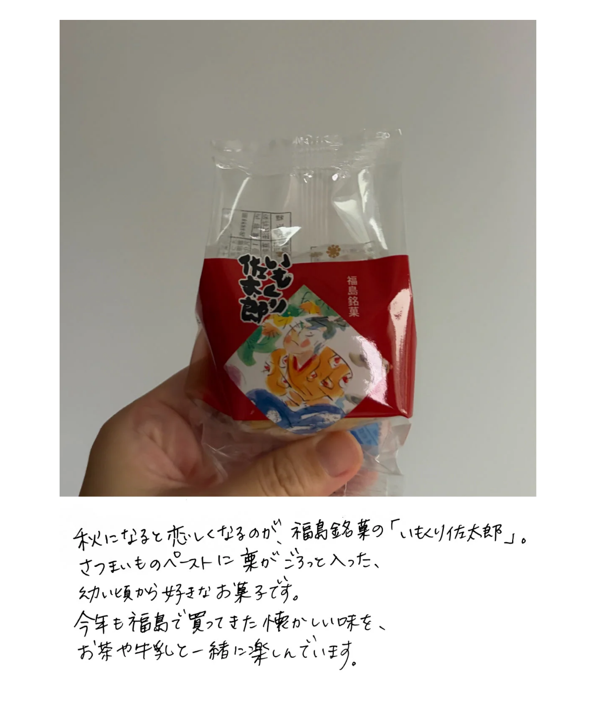 お菓子「いもくり佐太郎」の包みを手に持った写真。その下のひとこと: 秋になると恋しくなるのが、福島銘菓の「いもくり佐太郎」。さつまいものペーストに栗がごろっと入った、幼い頃から好きなお菓子です。今年も福島で買ってきた懐かしい味を、お茶や牛乳と一緒に楽しんでいます。